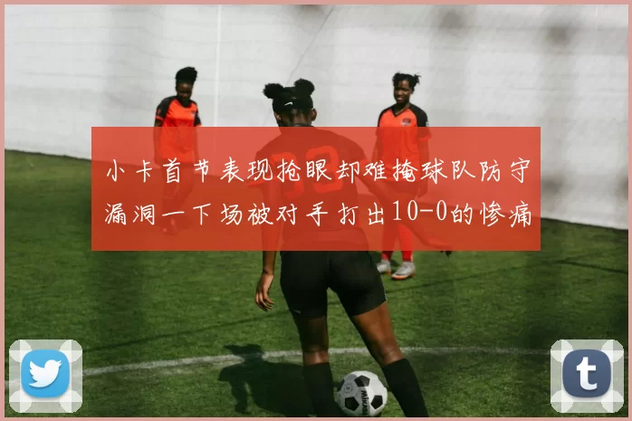 小卡首节表现抢眼却难掩球队防守漏洞一下场被对手打出10-0的惨痛局面