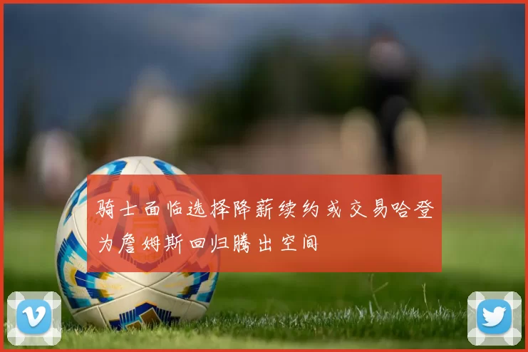 骑士面临选择降薪续约或交易哈登为詹姆斯回归腾出空间